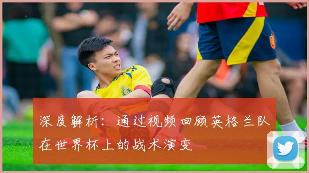 深度解析：通过视频回顾英格兰队在世界杯上的战术演变