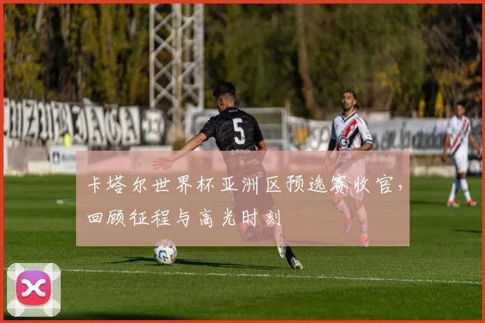 卡塔尔世界杯亚洲区预选赛收官，回顾征程与高光时刻